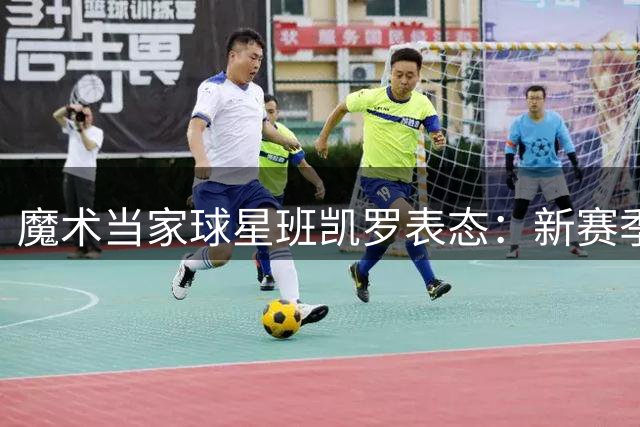 魔术当家球星班凯罗表态：新赛季将扛起领袖责任实现突破